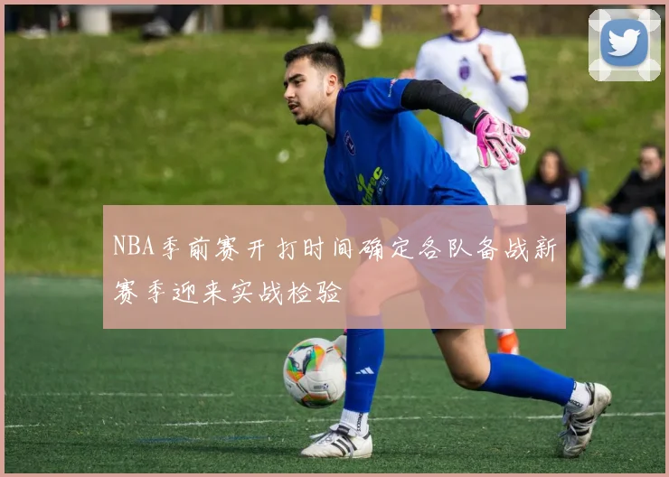 NBA季前赛开打时间确定各队备战新赛季迎来实战检验