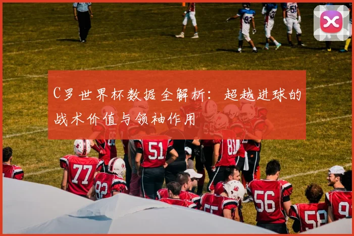 C罗世界杯数据全解析：超越进球的战术价值与领袖作用