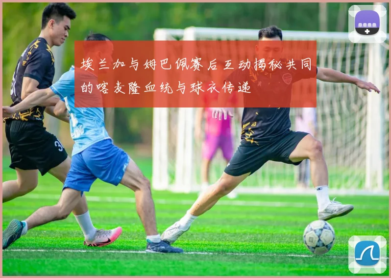 埃兰加与姆巴佩赛后互动揭秘共同的喀麦隆血统与球衣传递